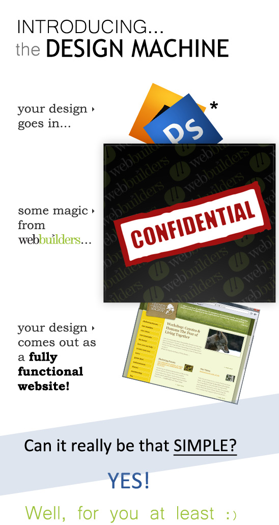Introducing the Design Machine! your design goes in... some magic from Webbuilders... your design comes out as a fully functional website! Can it really be that SIMPLE? YES.  Well, for you at least :)